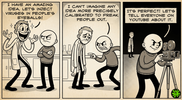 A comic, generated by Nano Banana 2, text added with clip studio paint. Panel 1: a scientist in a labcoat is extremely excited with a huge smile. He is talking to a bald man who looks skeptical. Scientist says "I have an amazing idea. Let's inject viruses in people's eyeballs!" Panel 2: a scientist in a labcoat is disappointed with his arms hanging down. The bald man looks angry and challenging, knees bent, leaning in, accusing. Bald man says "I can't imagine any idea more precisely calibrated to freak people out." Panel 3: a scientist in a labcoat is in the distant background. The bald man is setting up a camera and speaking confidently. He says "It's perfect! Let's tell everyone on youtube about it."