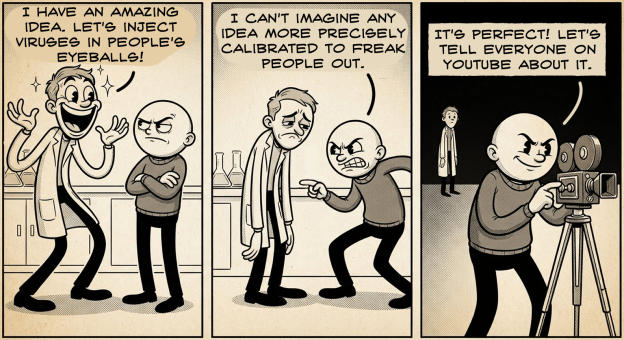 A comic, generated by Nano Banana 2, text added with clip studio paint. Panel 1: a scientist in a labcoat is extremely excited with a huge smile. He is talking to a bald man who looks skeptical. Scientist says "I have an amazing idea. Let's inject viruses in people's eyeballs!" Panel 2: a scientist in a labcoat is disappointed with his arms hanging down. The bald man looks angry and challenging, knees bent, leaning in, accusing. Bald man says "I can't imagine any idea more precisely calibrated to freak people out." Panel 3: a scientist in a labcoat is in the distant background. The bald man is setting up a camera and speaking confidently. He says "It's perfect! Let's tell everyone on youtube about it."
